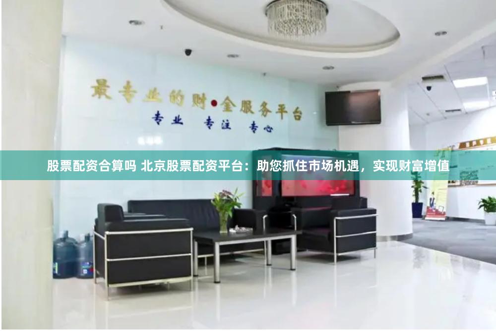 股票配资合算吗 北京股票配资平台：助您抓住市场机遇，实现财富增值