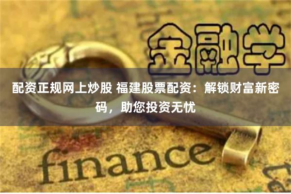 配资正规网上炒股 福建股票配资：解锁财富新密码，助您投资无忧