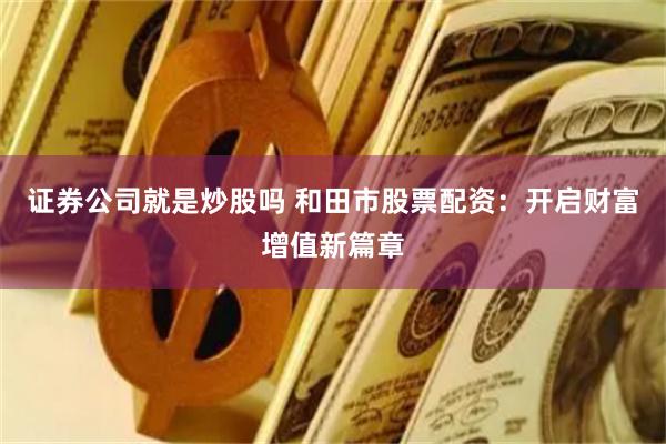 证券公司就是炒股吗 和田市股票配资：开启财富增值新篇章