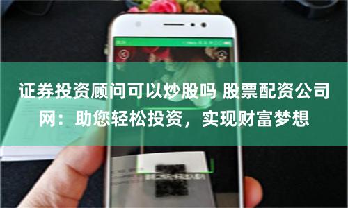 证券投资顾问可以炒股吗 股票配资公司网：助您轻松投资，实现财富梦想