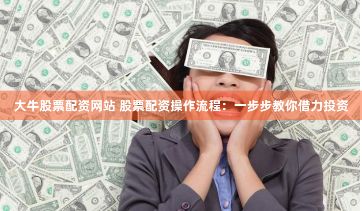 大牛股票配资网站 股票配资操作流程：一步步教你借力投资
