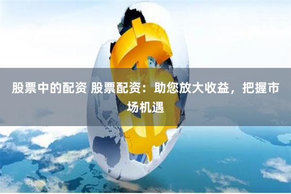 股票中的配资 股票配资：助您放大收益，把握市场机遇