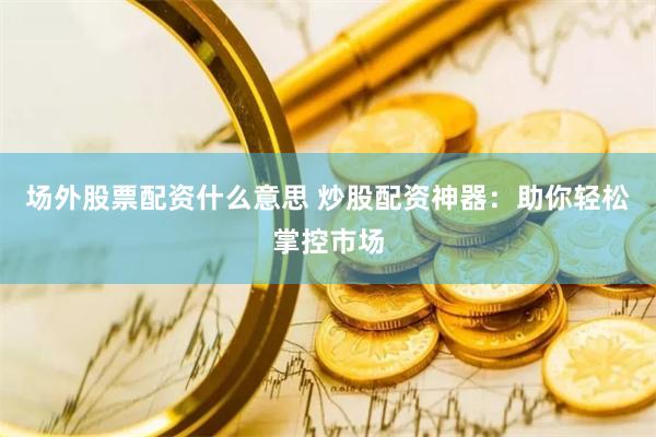场外股票配资什么意思 炒股配资神器：助你轻松掌控市场