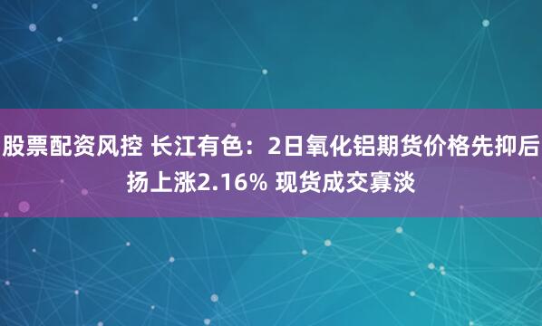 股票配资风控 长江有色：2日氧化铝期货价格先抑后扬上涨2.16% 现货成交寡淡