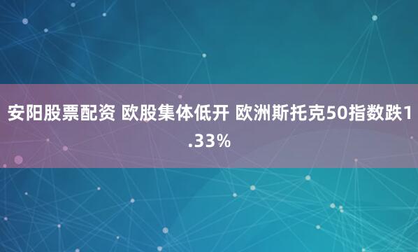 安阳股票配资 欧股集体低开 欧洲斯托克50指数跌1.33%