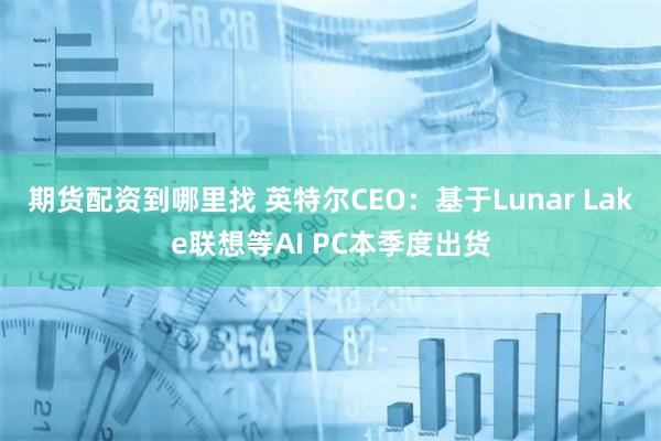 期货配资到哪里找 英特尔CEO：基于Lunar Lake联想等AI PC本季度出货