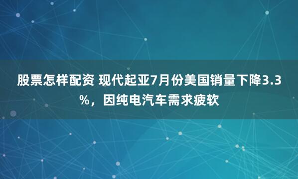 股票怎样配资 现代起亚7月份美国销量下降3.3%，因纯电汽车需求疲软