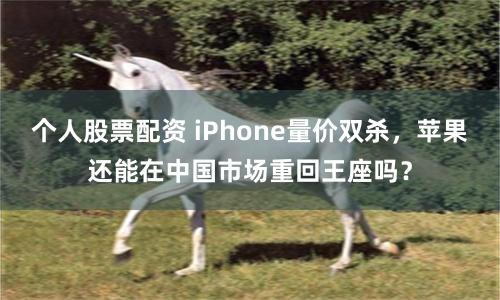个人股票配资 iPhone量价双杀，苹果还能在中国市场重回王座吗？