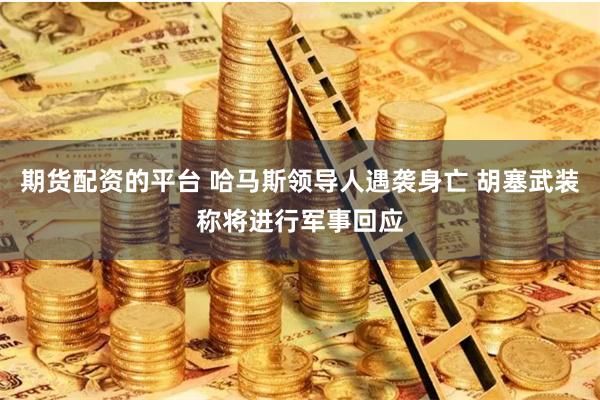 期货配资的平台 哈马斯领导人遇袭身亡 胡塞武装称将进行军事回应