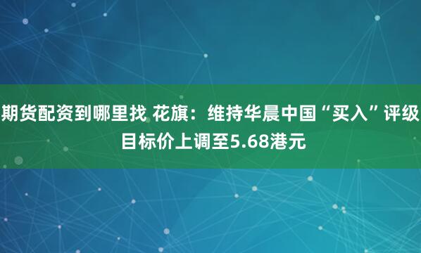 期货配资到哪里找 花旗：维持华晨中国“买入”评级 目标价上调至5.68港元
