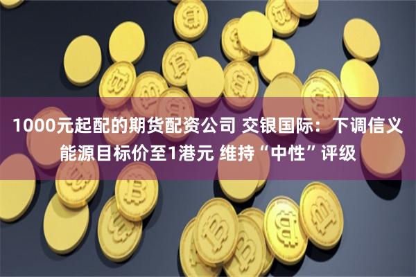 1000元起配的期货配资公司 交银国际：下调信义能源目标价至1港元 维持“中性”评级