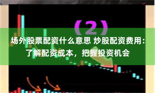 场外股票配资什么意思 炒股配资费用：了解配资成本，把握投资机会