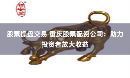 股票操盘交易 重庆股票配资公司：助力投资者放大收益