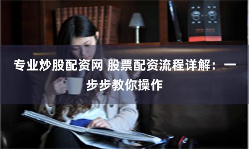 专业炒股配资网 股票配资流程详解：一步步教你操作
